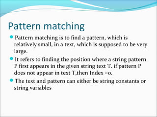 Pattern matching
Pattern matching is to find a pattern, which is
relatively small, in a text, which is supposed to be very
large.
It refers to finding the position where a string pattern
P first appears in the given string text T. if pattern P
does not appear in text T,then Index =0.
The text and pattern can either be string constants or
string variables
 
