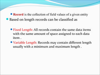 Record is the collection of field values of a given entity
Based on length records can be classified as
Fixed Length: All records contain the same data items
with the same amount of space assigned to each data
item .
Variable Length: Records may contain different length
usually with a minimum and maximum length .
 