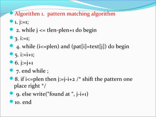 Algorithm 1. pattern matching algorithm
1. j:=1;
 2. while j <= tlen-plen+1 do begin
3. i:=1;
 4. while (i<=plen) and (pat[i]=text[j]) do begin
5. i:=i+1;
6. j:=j+1
 7. end while ;
8. if i<=plen then j:=j-i+2 /* shift the pattern one
place right */
 9. else write(“found at “, j-i+1)
10. end
 