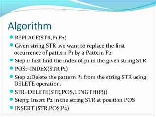 Algorithm
REPLACE(STR,P1,P2)
Given string STR .we want to replace the first
occurrence of pattern P1 by a Pattern P2
Step 1: first find the index of p1 in the given string STR
POS:=INDEX(STR,P1)
Step 2:Delete the pattern P1 from the string STR using
DELETE operation.
STR=DELETE(STR,POS,LENGTH(P!))
Step3: Insert P2 in the string STR at position POS
INSERT (STR,POS,P2)
 