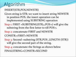 Algorithm
INSERT(STR,POS,NEWSTR)
Given string is STR; we want to insert string NEWSTR
in position POS. the insert operation can be
implemented using SUBSTRING operation
Step 1: FIRST =SUBSTRING(STR,1,POS-1) will give the
substring from the first letter to till POS-1.
Step 2: concatenate FIRST and NEWSTR
CONSTR:=FIRST+NEWSTR
Step 3: Second =substring (STR,POS ,LENGTH (STR))
will give the second part of the string.
Step 4; concatenate the Strings as shown below
FINALSTRING=CONSTR+SECOND
 