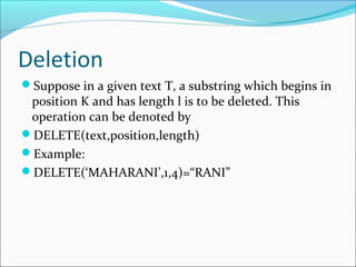 Deletion
Suppose in a given text T, a substring which begins in
position K and has length l is to be deleted. This
operation can be denoted by
DELETE(text,position,length)
Example:
DELETE(‘MAHARANI’,1,4)=“RANI”
 