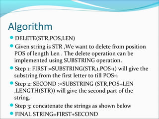 Algorithm
DELETE(STR,POS,LEN)
Given string is STR ,We want to delete from position
POS of length Len . The delete operation can be
implemented using SUBSTRING operation.
Step 1: FIRST:=SUBSTRING(STR,1,POS-1) will give the
substring from the first letter to till POS-1
Step 2: SECOND :=SUBSTRING (STR,POS+LEN
,LENGTH(STR)) will give the second part of the
string.
Step 3: concatenate the strings as shown below
FINAL STRING=FIRST+SECOND
 
