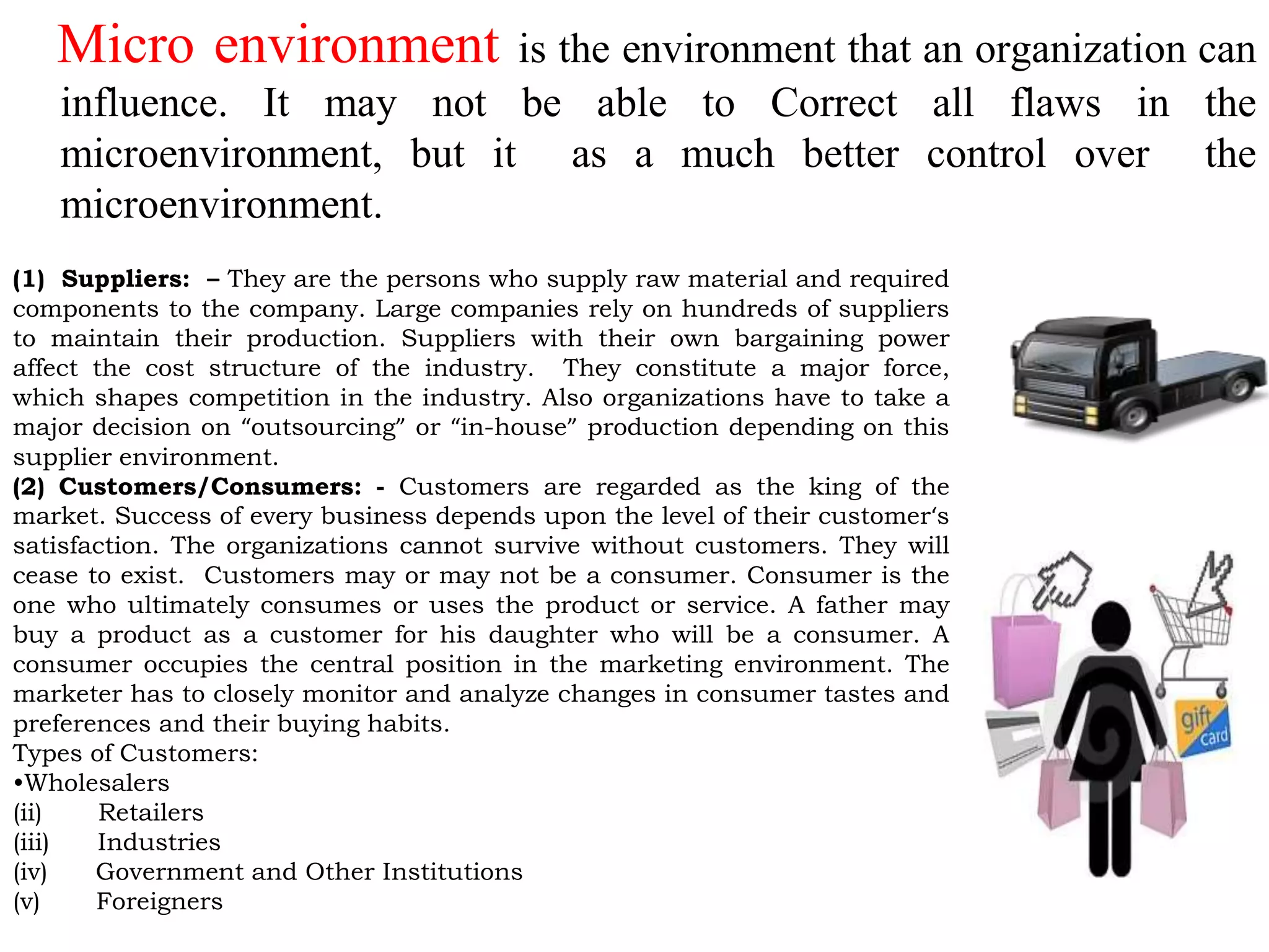 Micro environment is the environment that an organization can
influence. It may not be able to Correct all flaws in the
microenvironment, but it as a much better control over the
microenvironment.
(1) Suppliers: – They are the persons who supply raw material and required
components to the company. Large companies rely on hundreds of suppliers
to maintain their production. Suppliers with their own bargaining power
affect the cost structure of the industry. They constitute a major force,
which shapes competition in the industry. Also organizations have to take a
major decision on “outsourcing” or “in-house” production depending on this
supplier environment.
(2) Customers/Consumers: - Customers are regarded as the king of the
market. Success of every business depends upon the level of their customer‘s
satisfaction. The organizations cannot survive without customers. They will
cease to exist. Customers may or may not be a consumer. Consumer is the
one who ultimately consumes or uses the product or service. A father may
buy a product as a customer for his daughter who will be a consumer. A
consumer occupies the central position in the marketing environment. The
marketer has to closely monitor and analyze changes in consumer tastes and
preferences and their buying habits.
Types of Customers:
•Wholesalers
(ii) Retailers
(iii) Industries
(iv) Government and Other Institutions
(v) Foreigners
 