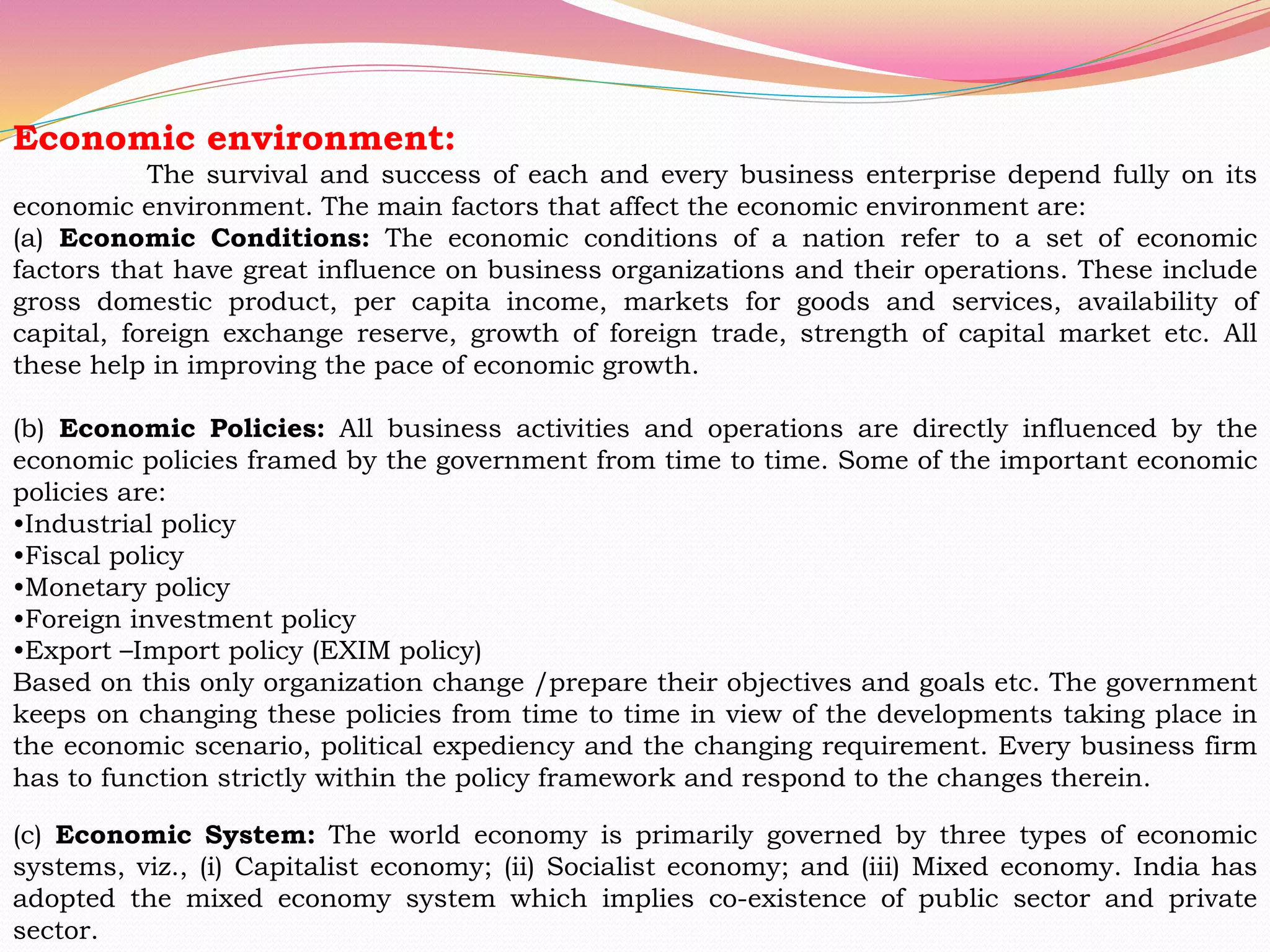 Economic environment:
The survival and success of each and every business enterprise depend fully on its
economic environment. The main factors that affect the economic environment are:
(a) Economic Conditions: The economic conditions of a nation refer to a set of economic
factors that have great influence on business organizations and their operations. These include
gross domestic product, per capita income, markets for goods and services, availability of
capital, foreign exchange reserve, growth of foreign trade, strength of capital market etc. All
these help in improving the pace of economic growth.
(b) Economic Policies: All business activities and operations are directly influenced by the
economic policies framed by the government from time to time. Some of the important economic
policies are:
•Industrial policy
•Fiscal policy
•Monetary policy
•Foreign investment policy
•Export –Import policy (EXIM policy)
Based on this only organization change /prepare their objectives and goals etc. The government
keeps on changing these policies from time to time in view of the developments taking place in
the economic scenario, political expediency and the changing requirement. Every business firm
has to function strictly within the policy framework and respond to the changes therein.
(c) Economic System: The world economy is primarily governed by three types of economic
systems, viz., (i) Capitalist economy; (ii) Socialist economy; and (iii) Mixed economy. India has
adopted the mixed economy system which implies co-existence of public sector and private
sector.
 