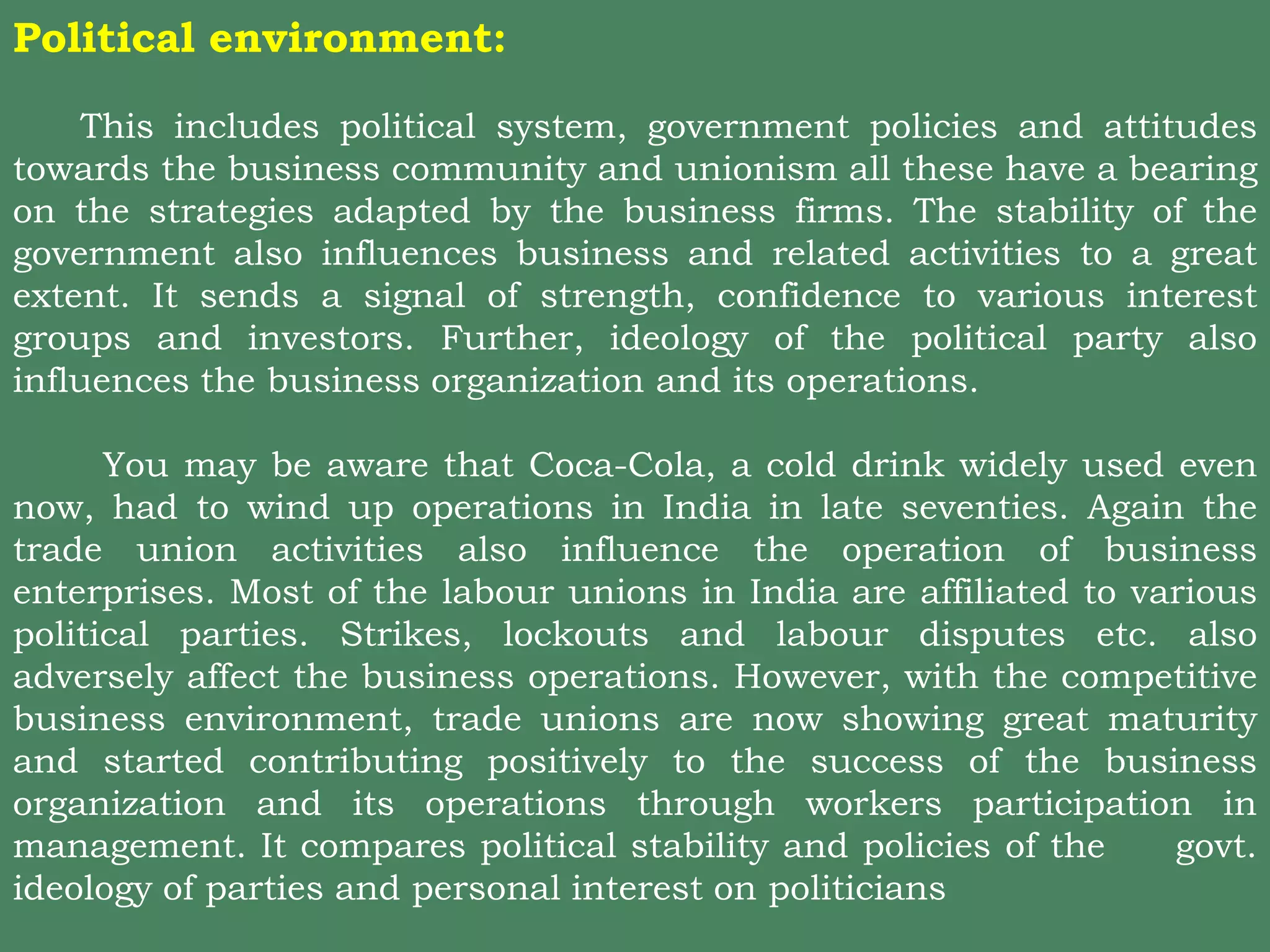 Political environment:
This includes political system, government policies and attitudes
towards the business community and unionism all these have a bearing
on the strategies adapted by the business firms. The stability of the
government also influences business and related activities to a great
extent. It sends a signal of strength, confidence to various interest
groups and investors. Further, ideology of the political party also
influences the business organization and its operations.
You may be aware that Coca-Cola, a cold drink widely used even
now, had to wind up operations in India in late seventies. Again the
trade union activities also influence the operation of business
enterprises. Most of the labour unions in India are affiliated to various
political parties. Strikes, lockouts and labour disputes etc. also
adversely affect the business operations. However, with the competitive
business environment, trade unions are now showing great maturity
and started contributing positively to the success of the business
organization and its operations through workers participation in
management. It compares political stability and policies of the govt.
ideology of parties and personal interest on politicians
 