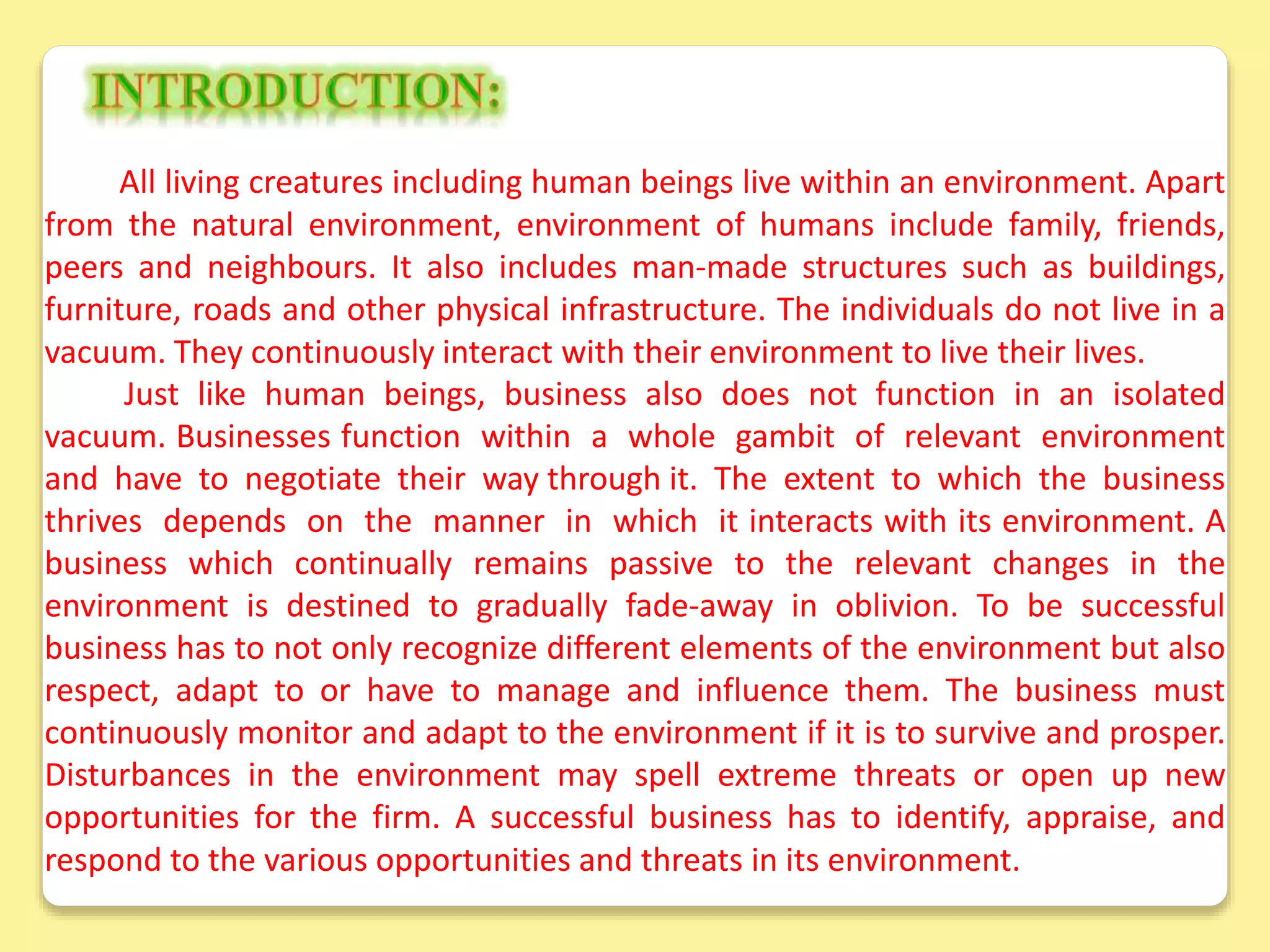 All living creatures including human beings live within an environment. Apart
from the natural environment, environment of humans include family, friends,
peers and neighbours. It also includes man-made structures such as buildings,
furniture, roads and other physical infrastructure. The individuals do not live in a
vacuum. They continuously interact with their environment to live their lives.
Just like human beings, business also does not function in an isolated
vacuum. Businesses function within a whole gambit of relevant environment
and have to negotiate their way through it. The extent to which the business
thrives depends on the manner in which it interacts with its environment. A
business which continually remains passive to the relevant changes in the
environment is destined to gradually fade-away in oblivion. To be successful
business has to not only recognize different elements of the environment but also
respect, adapt to or have to manage and influence them. The business must
continuously monitor and adapt to the environment if it is to survive and prosper.
Disturbances in the environment may spell extreme threats or open up new
opportunities for the firm. A successful business has to identify, appraise, and
respond to the various opportunities and threats in its environment.
 