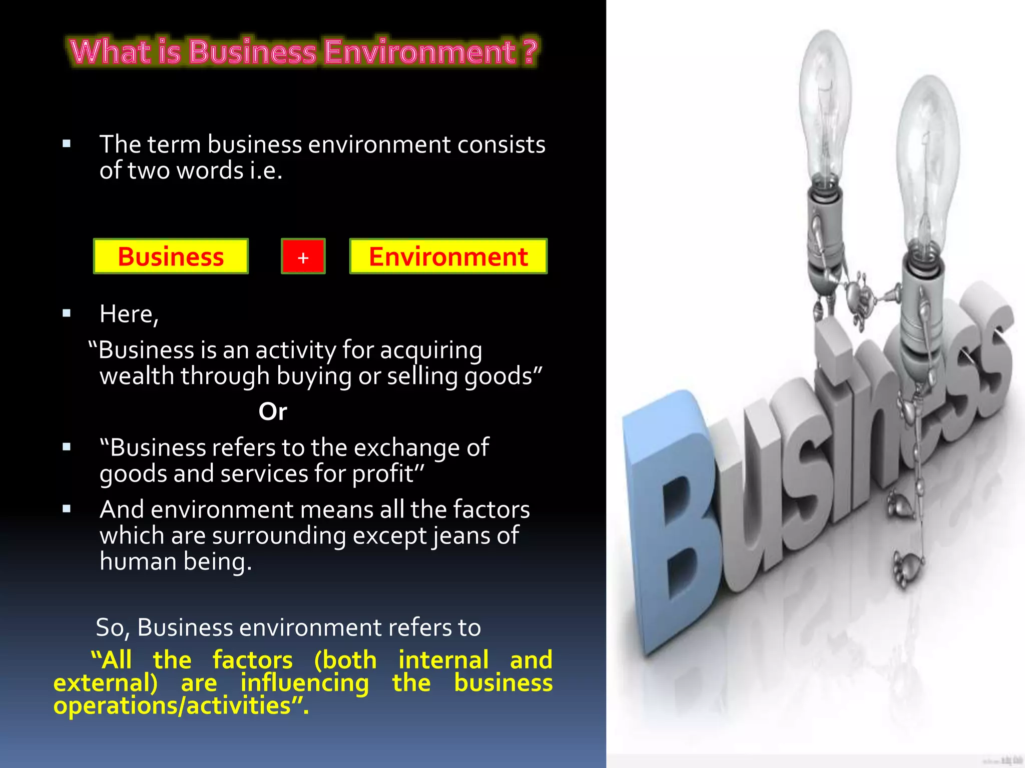  The term business environment consists
of two words i.e.
 Here,
“Business is an activity for acquiring
wealth through buying or selling goods”
Or
 “Business refers to the exchange of
goods and services for profit’’
 And environment means all the factors
which are surrounding except jeans of
human being.
So, Business environment refers to
“All the factors (both internal and
external) are influencing the business
operations/activities’’.
Business Environment+
 