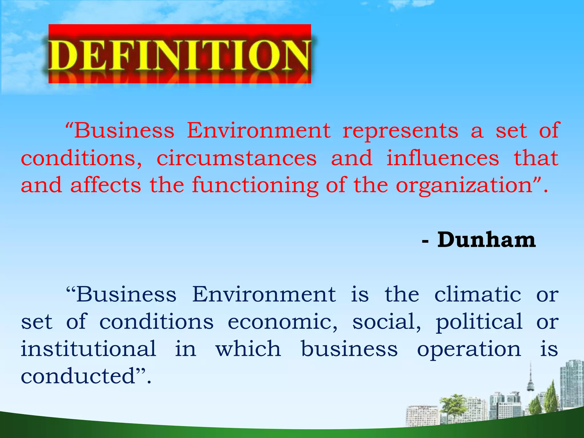 “Business Environment represents a set of
conditions, circumstances and influences that
and affects the functioning of the organization”.
- Dunham
“Business Environment is the climatic or
set of conditions economic, social, political or
institutional in which business operation is
conducted”.
 