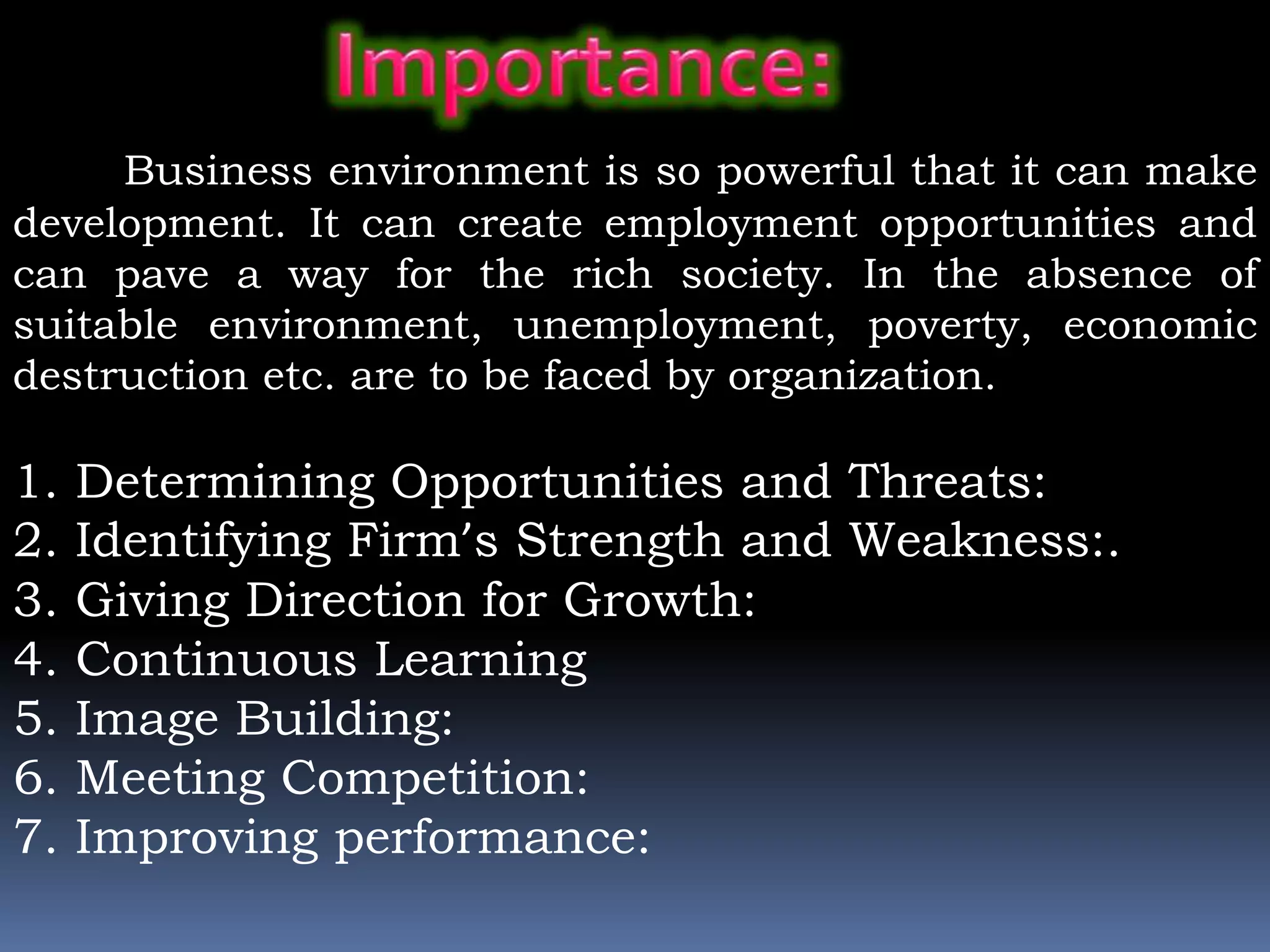 Business environment is so powerful that it can make
development. It can create employment opportunities and
can pave a way for the rich society. In the absence of
suitable environment, unemployment, poverty, economic
destruction etc. are to be faced by organization.
1. Determining Opportunities and Threats:
2. Identifying Firm’s Strength and Weakness:.
3. Giving Direction for Growth:
4. Continuous Learning
5. Image Building:
6. Meeting Competition:
7. Improving performance:
 