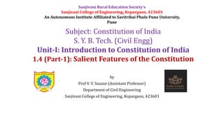 by
Prof V. V. Sasane (Assistant Professor)
Department of Civil Engineering
Sanjivani College of Engineering, Kopargaon, 423603
Subject: Constitution of India
S. Y. B. Tech. (Civil Engg)
Unit-I: Introduction to Constitution of India
1.4 (Part-1): Salient Features of the Constitution
Sanjivani Rural Education Society’s
Sanjivani College of Engineering, Kopargaon, 423603
An Autonomous Institute Affiliated to Savitribai Phule Pune University,
Pune
 