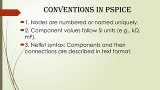 Conventions in PSpice
1. Nodes are numbered or named uniquely.
2. Component values follow SI units (e.g., kΩ,
mF).
3. Netlist syntax: Components and their
connections are described in text format.
 