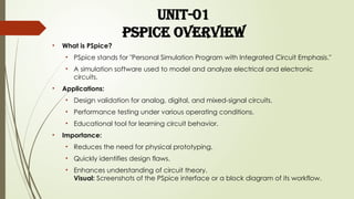 UNIT-01
Pspice overview
• What is PSpice?
• PSpice stands for "Personal Simulation Program with Integrated Circuit Emphasis."
• A simulation software used to model and analyze electrical and electronic
circuits.
• Applications:
• Design validation for analog, digital, and mixed-signal circuits.
• Performance testing under various operating conditions.
• Educational tool for learning circuit behavior.
• Importance:
• Reduces the need for physical prototyping.
• Quickly identifies design flaws.
• Enhances understanding of circuit theory.
Visual: Screenshots of the PSpice interface or a block diagram of its workflow.
 