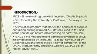 INTRODUCTION:-
SPICE – Simulation Program with Integrated Circuits Emphasis
• Developed by the University of California at Berkeley in the
1970s.
• A simulation program that models the behavior of a circuit
containing analog or mixed A/D devices, used to test and
refine your design before implementing on hardware (PCB).
• PSPICE is the most prominent commercial version of SPICE,
initially developed by MicroSim (1984), but now owned by
Cadence Design System. Pspice is now a component of the
OrCAD Product Family (including Capture CIS, PCB Editor,
Pspice, Layout Plus ...)
 