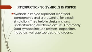 Introduction to Symbols in PSpice
Symbols in PSpice represent electrical
components and are essential for circuit
simulation. They help in designing and
understanding electronic circuits. Commonly
used symbols include resistors, capacitors,
inductors, voltage sources, and ground.
 