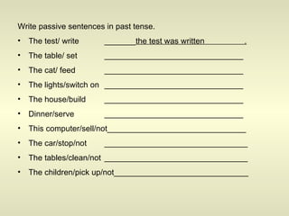 Write passive sentences in past tense. The test/ write _______ the test was written  . The table/ set _______________________________ The cat/ feed _______________________________ The lights/switch on _______________________________ The house/build _______________________________ Dinner/serve _______________________________ This computer/sell/not_______________________________ The car/stop/not ________________________________ The tables/clean/not ________________________________ The children/pick up/not______________________________ 