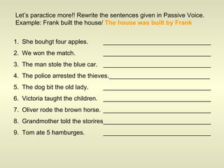Let’s paractice more!! Rewrite the sentences given in Passive Voice. Example: Frank built the house/  The house was built by Frank She bouhgt four apples. _______________________________ We won the match. _______________________________ The man stole the blue car. _______________________________ The police arrested the thieves._____________________________ The dog bit the old lady. _______________________________ Victoria taught the children. _______________________________ Oliver rode the brown horse. _______________________________ Grandmother told the storires_______________________________ Tom ate 5 hamburges. _______________________________ 