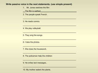 Write passive voice in the next statements. (use simple present) Mr. Jones watches the film __The film is wathed__________________________________ 2. The people speak French. __________________________________________________ 3. He reads comics. __________________________________________________ 4. We play volleyball. __________________________________________________ 5. They sing the songs. __________________________________________________ 6. I take the photos. __________________________________________________ 7. She does the housework. __________________________________________________ 8. The policeman help the children __________________________________________________ 9. He writes text messages.. __________________________________________________ 10. My mother waters the plants. __________________________________________________ 