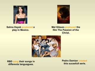 Salma Hayek  produced  a play in Mexico. Mel Gibson  produced  the film The Passion of the Christ. RBD  sang  their songs in differents languagues. Pedro Damian  created  this sucesfull serie. 