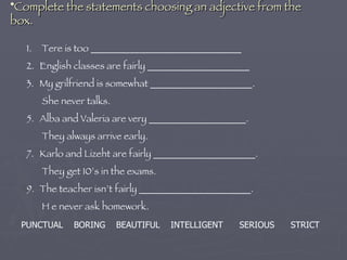 Complete the statements choosing an adjective from the box. Tere is too _______________________________ English classes are fairly _____________________ My grilfriend is somewhat _____________________.  She never talks. Alba and Valeria are very ____________________. They always arrive early. Karlo and Lizeht are fairly _____________________. They get 10’s in the exams. The teacher isn’t fairly _______________________. H e never ask homework. PUNCTUAL  BORING  BEAUTIFUL  INTELLIGENT  SERIOUS  STRICT 