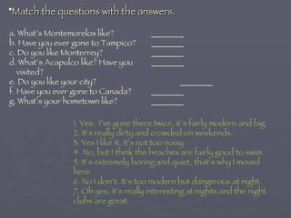 Match the questions with the answers. a. What’s Montemorelos like? ________ b. Have you ever gone to Tampico? ________ c. Do you like Monterrey? ________ d. What’s Acapulco like? Have you  ________   visited? e. Do you like your city? ________ f. Have you ever gone to Canada? ________ g. What’s your hometown like? ________ 1. Yes,  I’ve gone there twice, it’s fairly modern and big. 2. It’s really dirty and crowded on weekends. 3. Yes I like it, it’s not too noisy. 4. No, but I think the beaches are fairly good to swim. 5. It’s extremely boring and quiet, that’s why I moved here. 6. No I don’t. It’s too modern but dangerous at night. 7. Oh yes, it’s really interesting at nights and the night clubs are great. 