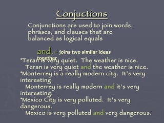Conjuctions Conjunctions are used to join words, phrases, and clauses that are balanced as logical equals  and.-   joins two similar ideas together   Teran is very quiet.  The weather is nice. Teran is very quiet  and  the weather is nice.  Monterrey is a really modern city.  It’s very interesting Monterrey is really modern  and  it’s very interesting. Mexico City is very polluted.  It’s very dangerous. Mexico is very polluted  and  very dangerous. 