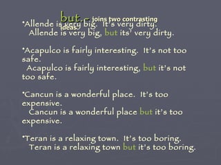 but.-   joins two contrasting ideas   Allende is very big.  It’s very dirty. Allende is very big,  but  its’ very dirty. Acapulco is fairly interesting.  It’s not too safe. Acapulco is fairly interesting,  but  it’s not too safe. Cancun is a wonderful place.  It’s too expensive. Cancun is a wonderful place  but  it’s too expensive. Teran is a relaxing town.  It’s too boring. Teran is a relaxing town  but  it’s too boring. 