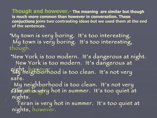 Though and however.-   The meaning  are similar but though is much more common than however in conversation. These conjuctions j oins two contrasting ideas but we used them at the end of the sentences. My town is very boring.  It’s too interesting. My town is very boring.  It’s too interesting,  though. New York is too modern.  It’s dangerous at night. New York is too modern.  It’s dangerous at night,  however. My neighborhood is too clean.  It’s not very safe. My neighborhood is too clean.  It’s not very safe,  though. Teran is very hot in summer.  It’s too quiet at nights. Teran is very hot in summer.  It’s too quiet at nights,  however. 