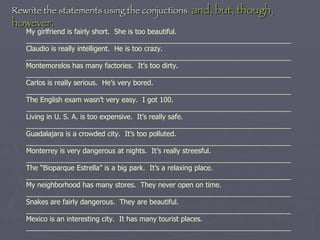My girlfriend is fairly short.  She is too beautiful. ____________________________________________________________________ Claudio is really intelligent.  He is too crazy. ____________________________________________________________________ Montemorelos has many factories.  It’s too dirty. ____________________________________________________________________ Carlos is really serious.  He’s very bored. ____________________________________________________________________ The English exam wasn’t very easy.  I got 100. ____________________________________________________________________ Living in U. S. A. is too expensive.  It’s really safe. ____________________________________________________________________ Guadalajara is a crowded city.  It’s too polluted. ____________________________________________________________________ Monterrey is very dangerous at nights.  It’s really streesful. ____________________________________________________________________ The “Bioparque Estrella” is a big park.  It’s a relaxing place. ____________________________________________________________________ My neighborhood has many stores.  They never open on time. ____________________________________________________________________ Snakes are fairly dangerous.  They are beautiful. ____________________________________________________________________ Mexico is an interesting city.  It has many tourist places. ____________________________________________________________________   Rewrite the statements using the conjuctions  and, but, though, however. 