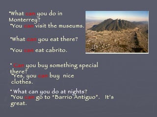 What  can  you do in Monterrey? You  can  visit the museums.  What  can  you eat there? You  can  eat cabrito. Can  you buy something special there? Yes, you  can  buy  nice clothes. What can you do at nights ? You  can  go to “Barrio Antiguo”.  It’s great. 