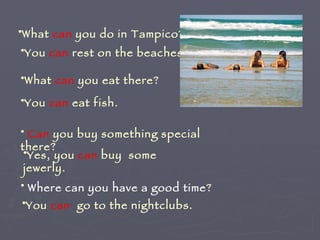 What  can  you do in Tampico? You  can  rest on the beaches.  What  can  you eat there? You  can  eat fish. Can  you buy something special there? Yes, you  can  buy  some jewerly. Where can you have a good time ? You  can   go to the nightclubs. 