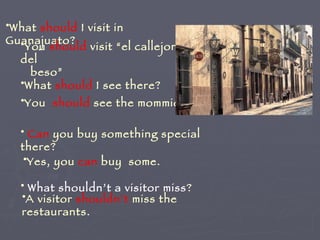 What  should  I visit in Guanajuato? You  should  visit “el callejon del  beso”  What  should  I see there? You  should  see the mommies. Can  you buy something special there? Yes, you  can  buy  some. What shouldn’t a visitor miss ? A visitor  shouldn´t  miss the restaurants. 