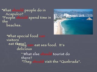 What  should  people do in Acapulco? People  should  spend time in the beaches. What special food  can  visitors  eat there? They  can  eat sea food.  It’s delicious What else  should  tourist do there ? They  should  visit the “Quebrada”. 