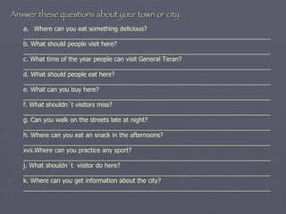 Where can you eat something delicious? _______________________________________________________________________ b. What should people visit here? _______________________________________________________________________ c. What time of the year people can visit General Teran? _______________________________________________________________________ d. What should people eat here? _______________________________________________________________________ e. What can you buy here? _______________________________________________________________________ f. What shouldn´t visitors miss? _______________________________________________________________________ g. Can you walk on the streets late at night? _______________________________________________________________________ h. Where can you eat an snack in the afternoons? _______________________________________________________________________ Where can you practice any sport? _______________________________________________________________________ j. What shouldn´t  visitor do here? _______________________________________________________________________ k. Where can you get information about the city? _______________________________________________________________________ Answer these questions about your town or city. 