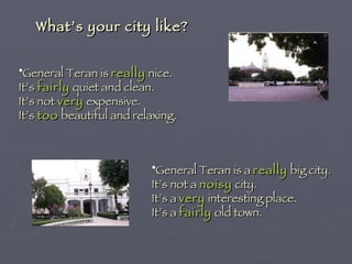 What’s your city like? General Teran is  really  nice. It’s  fairly  quiet and clean. It’s not  very  expensive. It’s  too  beautiful and relaxing. General Teran is a  really  big city. It’s not a  noisy  city. It’s a  very  interesting place. It’s a  fairly  old town. 