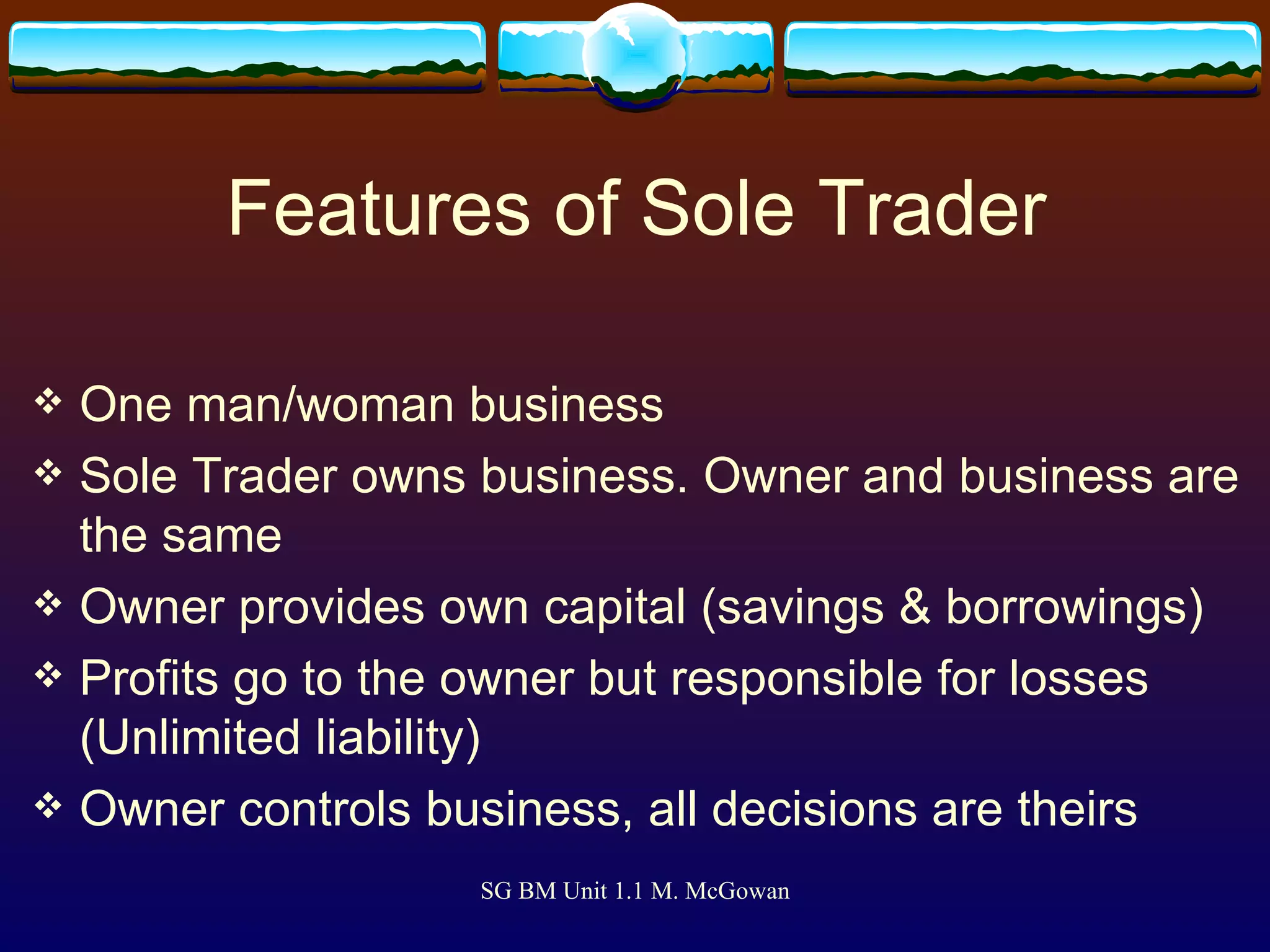 Features of Sole Trader One man/woman business Sole Trader owns business. Owner and business are the same Owner provides own capital (savings & borrowings) Profits go to the owner but responsible for losses (Unlimited liability) Owner controls business, all decisions are theirs 