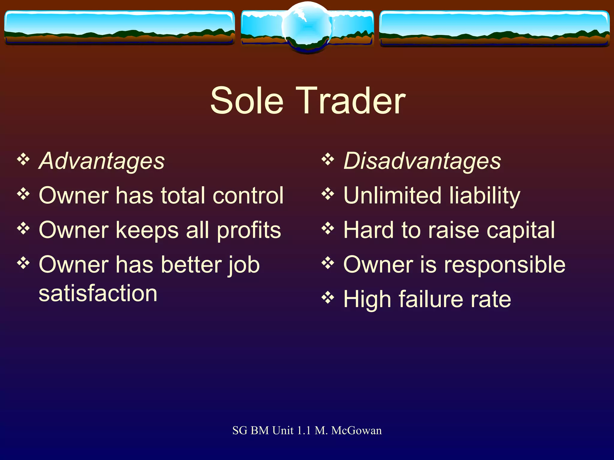 Sole Trader Advantages Owner has total control Owner keeps all profits Owner has better job satisfaction Disadvantages Unlimited liability Hard to raise capital Owner is responsible High failure rate 