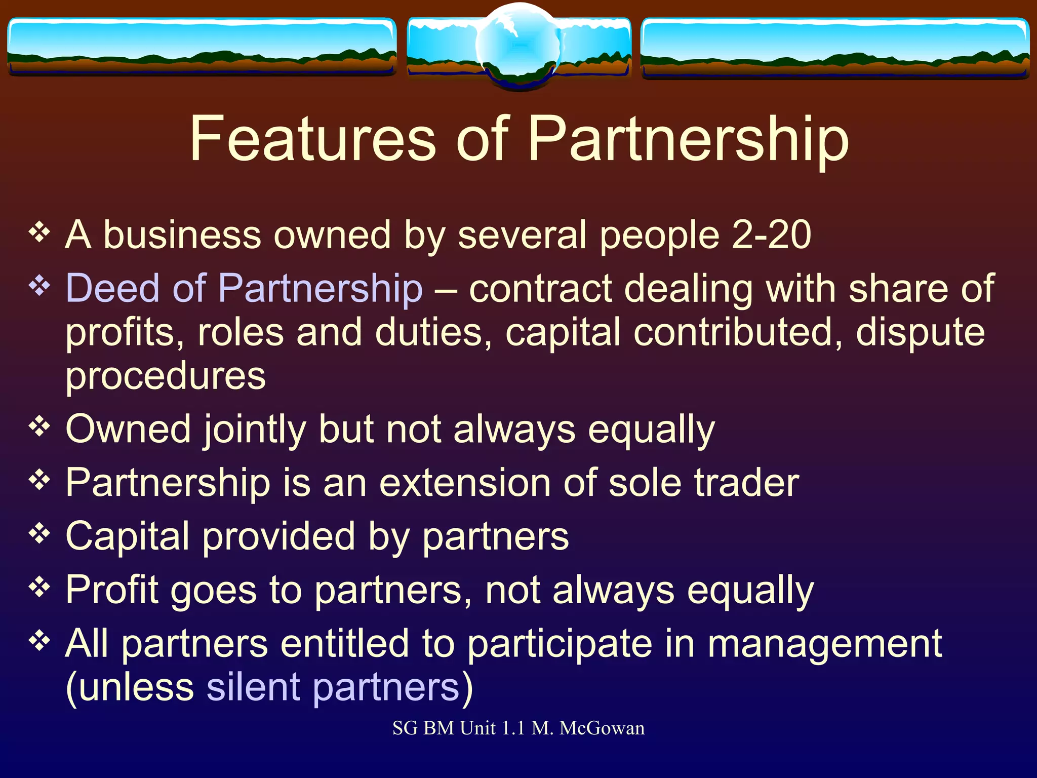 Features of Partnership A business owned by several people 2-20 Deed of Partnership  – contract dealing with share of profits, roles and duties, capital contributed, dispute procedures Owned jointly but not always equally Partnership is an extension of sole trader Capital provided by partners Profit goes to partners, not always equally All partners entitled to participate in management (unless  silent partners ) 