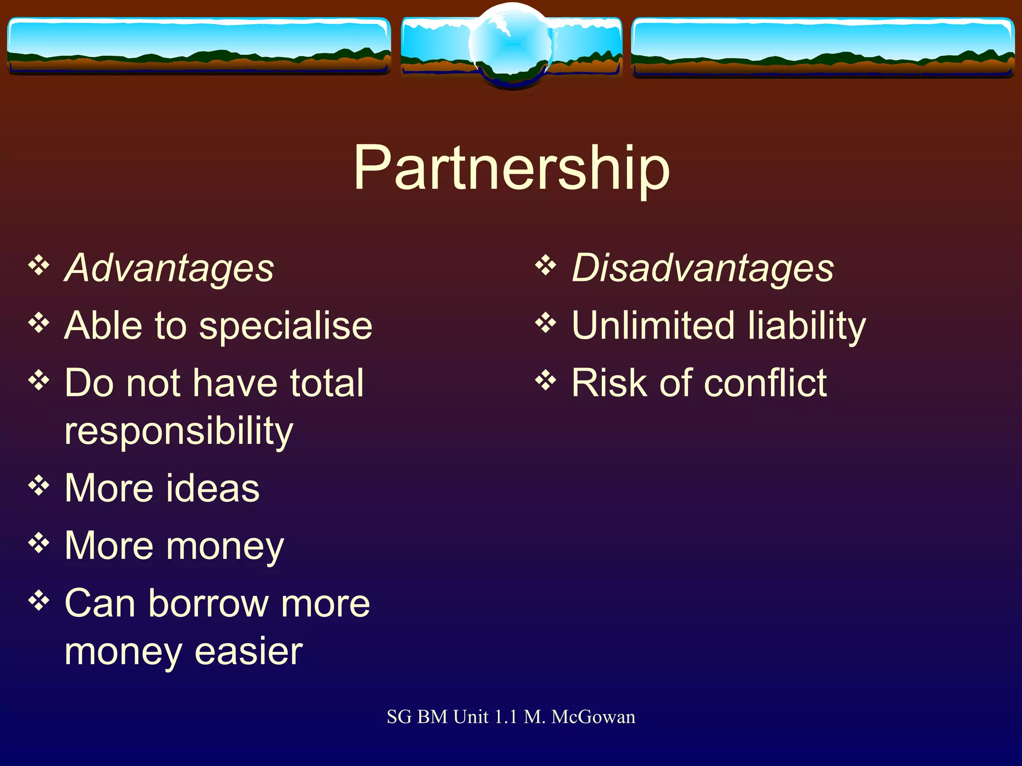 Partnership Advantages Able to specialise Do not have total responsibility More ideas More money Can borrow more money easier Disadvantages Unlimited liability Risk of conflict 