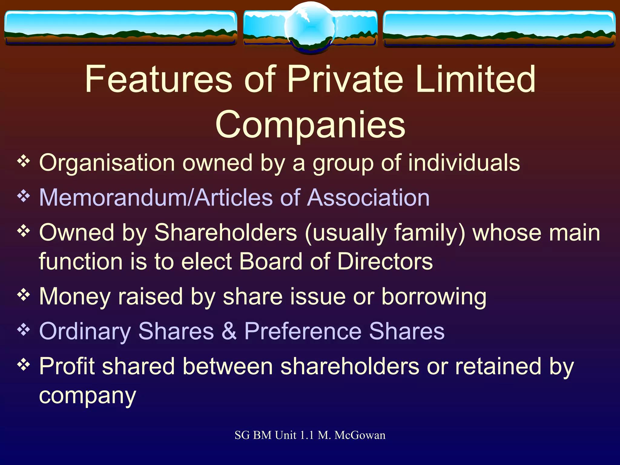 Features of Private Limited Companies Organisation owned by a group of individuals Memorandum/Articles of Association Owned by Shareholders (usually family) whose main function is to elect Board of Directors Money raised by share issue or borrowing Ordinary Shares & Preference Shares Profit shared between shareholders or retained by company 