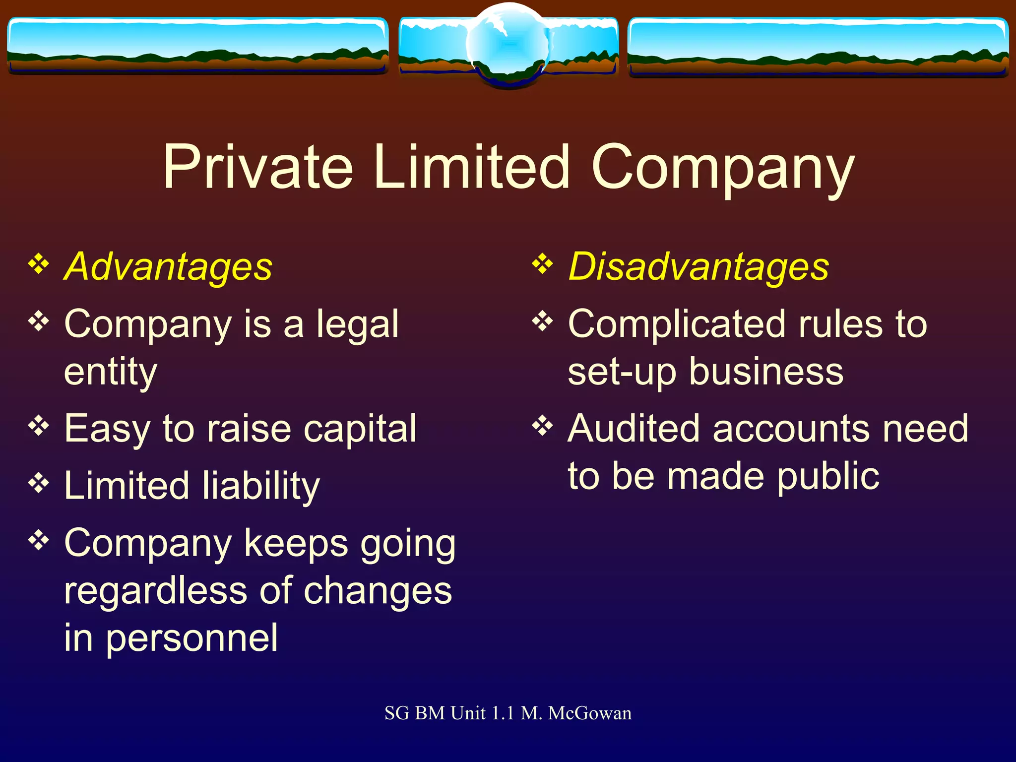 Private Limited Company Advantages Company is a legal entity Easy to raise capital Limited liability Company keeps going regardless of changes in personnel Disadvantages Complicated rules to set-up business Audited accounts need to be made public 
