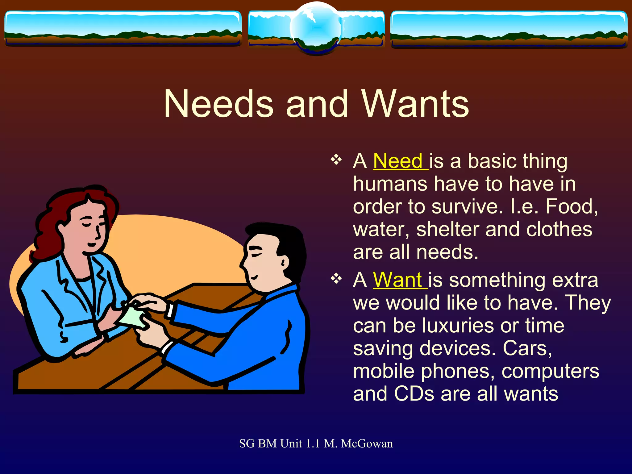 Needs and Wants A  Need  is a basic thing humans have to have in order to survive. I.e. Food, water, shelter and clothes are all needs. A  Want  is something extra we would like to have. They can be luxuries or time saving devices. Cars, mobile phones, computers and CDs are all wants 