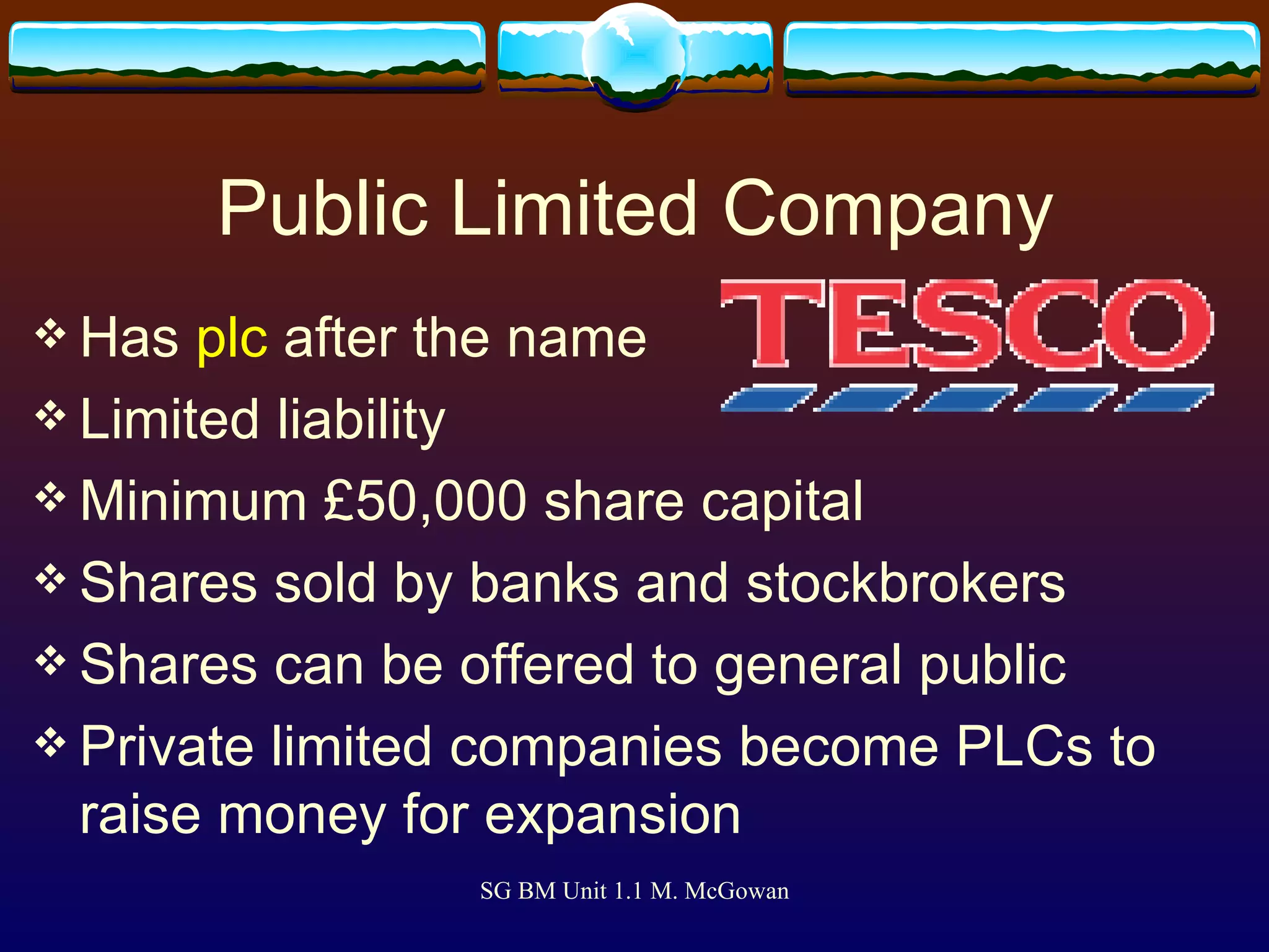 Public Limited Company Has  plc  after the name Limited liability Minimum £50,000 share capital Shares sold by banks and stockbrokers Shares can be offered to general public Private limited companies become PLCs to raise money for expansion 