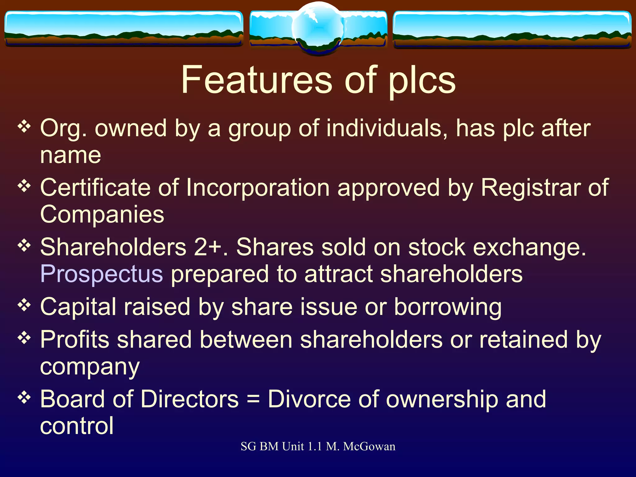 Features of plcs Org. owned by a group of individuals, has plc after name Certificate of Incorporation approved by Registrar of Companies Shareholders 2+. Shares sold on stock exchange.  Prospectus  prepared to attract shareholders Capital raised by share issue or borrowing Profits shared between shareholders or retained by company Board of Directors = Divorce of ownership and control 