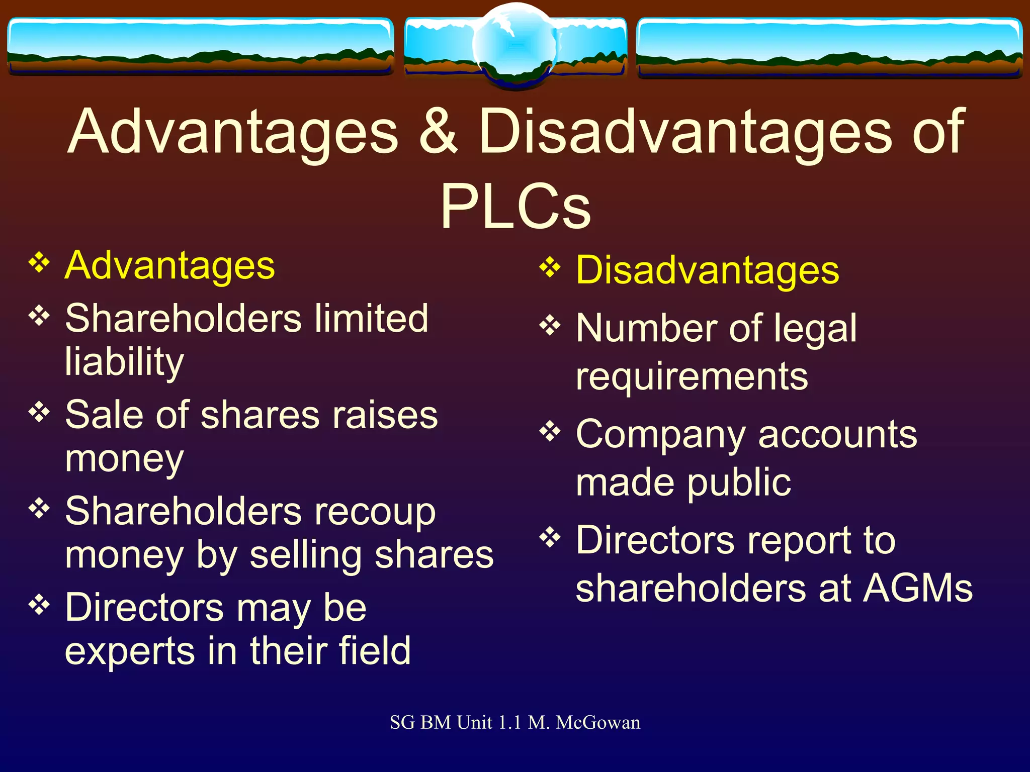 Advantages & Disadvantages of PLCs Advantages Shareholders limited liability Sale of shares raises money Shareholders recoup money by selling shares Directors may be experts in their field Disadvantages Number of legal requirements Company accounts made public Directors report to shareholders at AGMs 