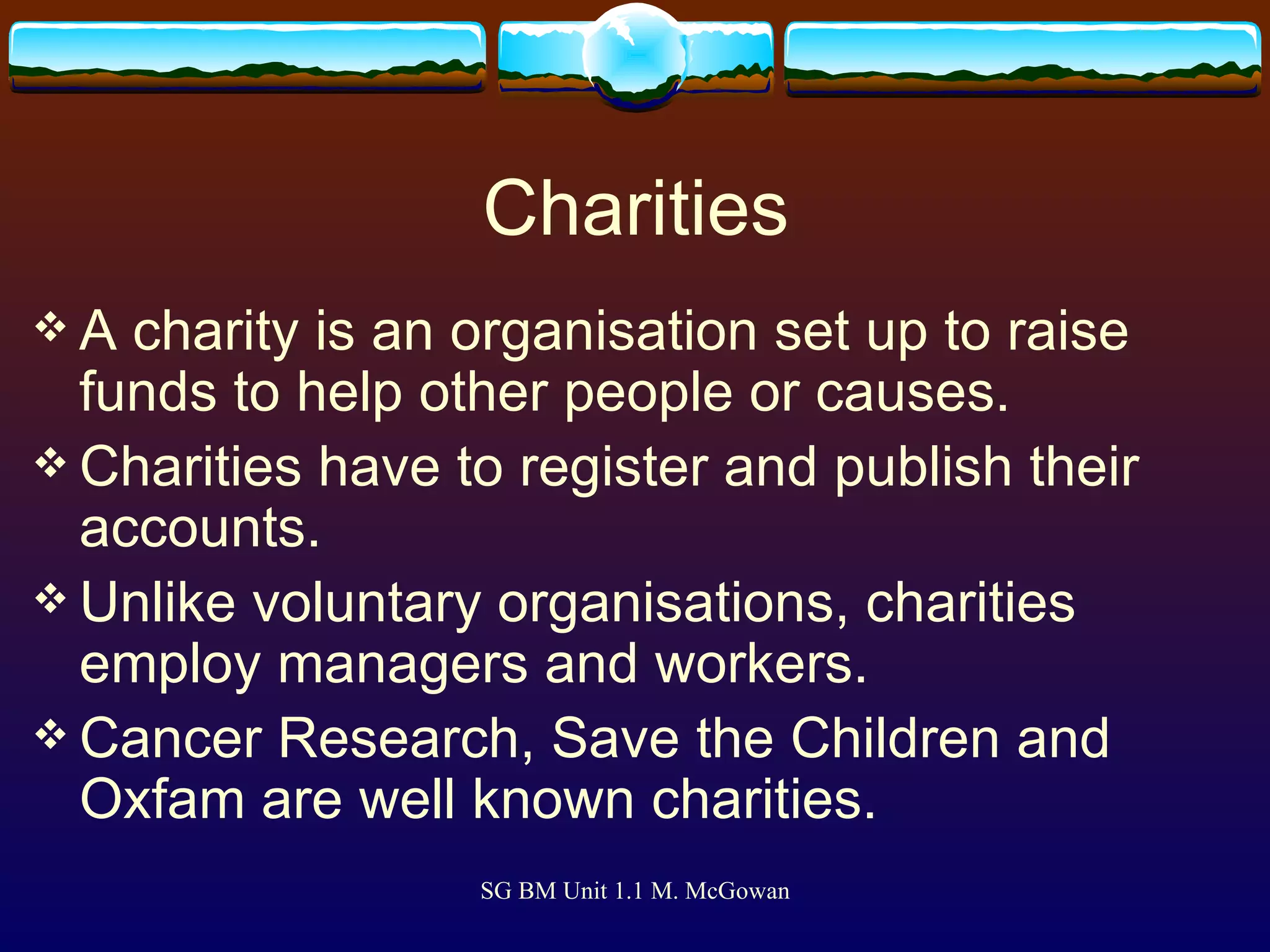 Charities A charity is an organisation set up to raise funds to help other people or causes. Charities have to register and publish their accounts. Unlike voluntary organisations, charities employ managers and workers. Cancer Research, Save the Children and Oxfam are well known charities. 
