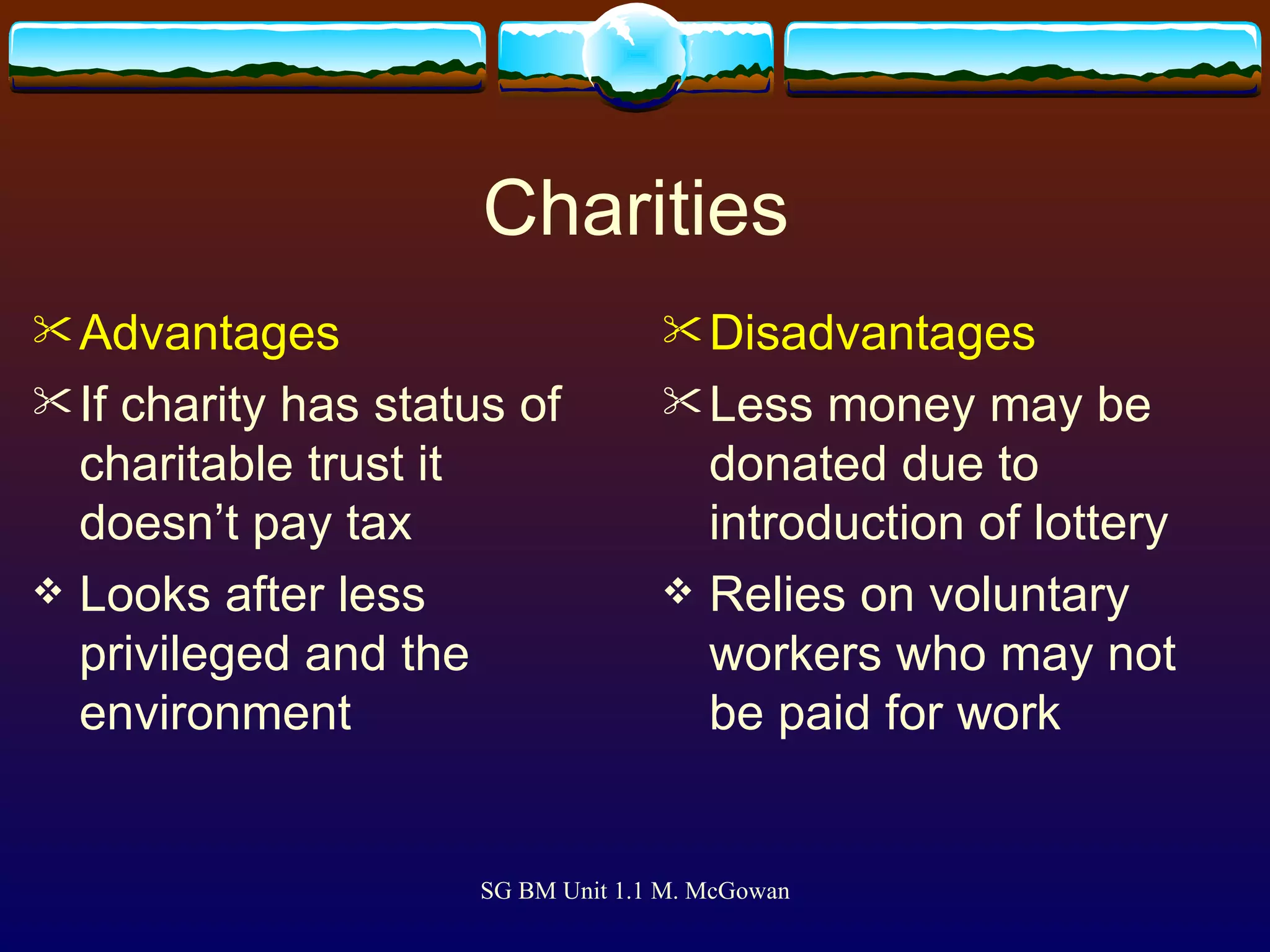 Charities Advantages If charity has status of charitable trust it doesn’t pay tax   Looks after less privileged and the environment   Disadvantages Less money may be donated due to introduction of lottery Relies on voluntary workers who may not be paid for work   