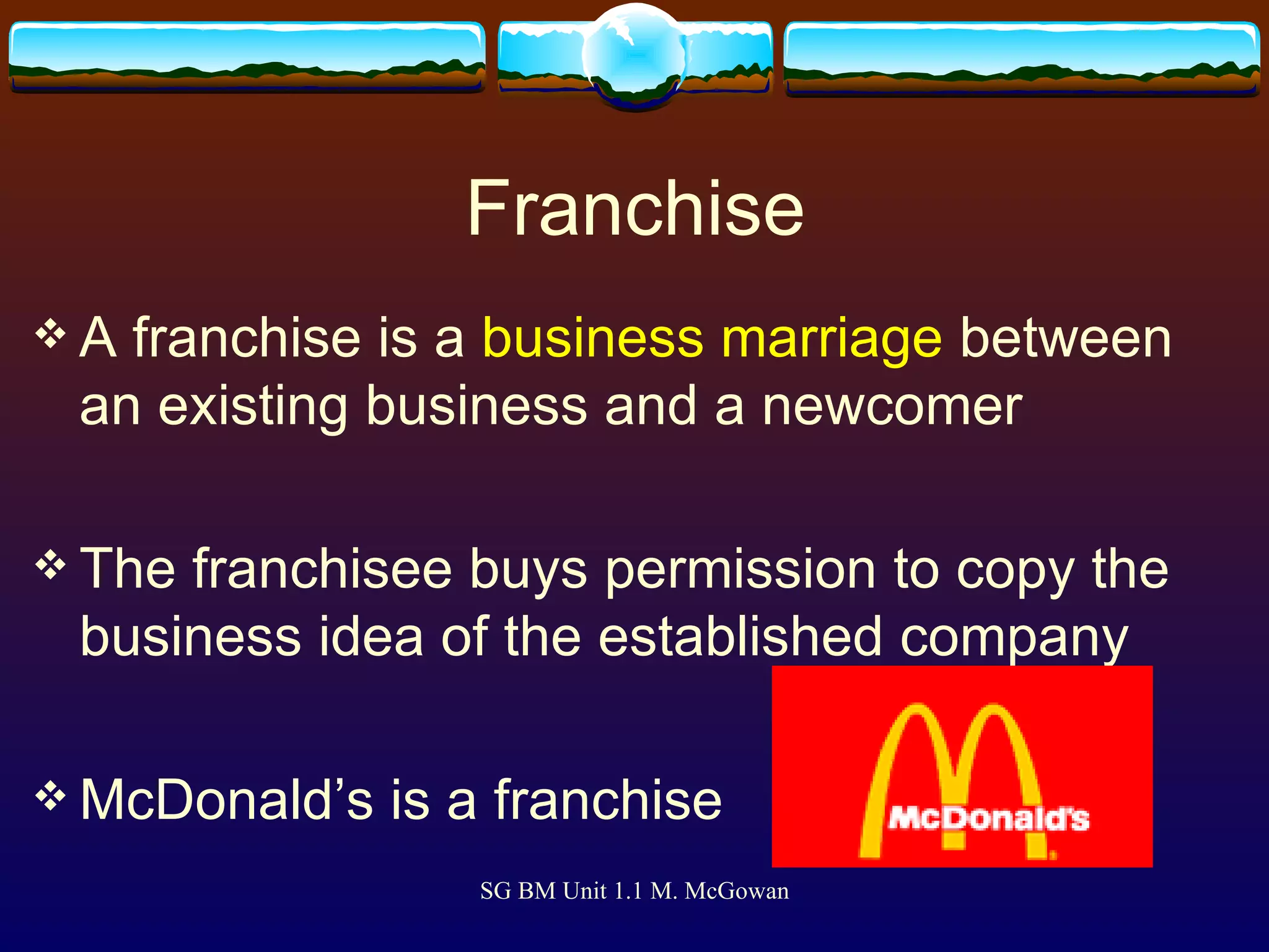 Franchise A franchise is a  business marriage  between an existing business and a newcomer The franchisee buys permission to copy the business idea of the established company McDonald’s is a franchise  