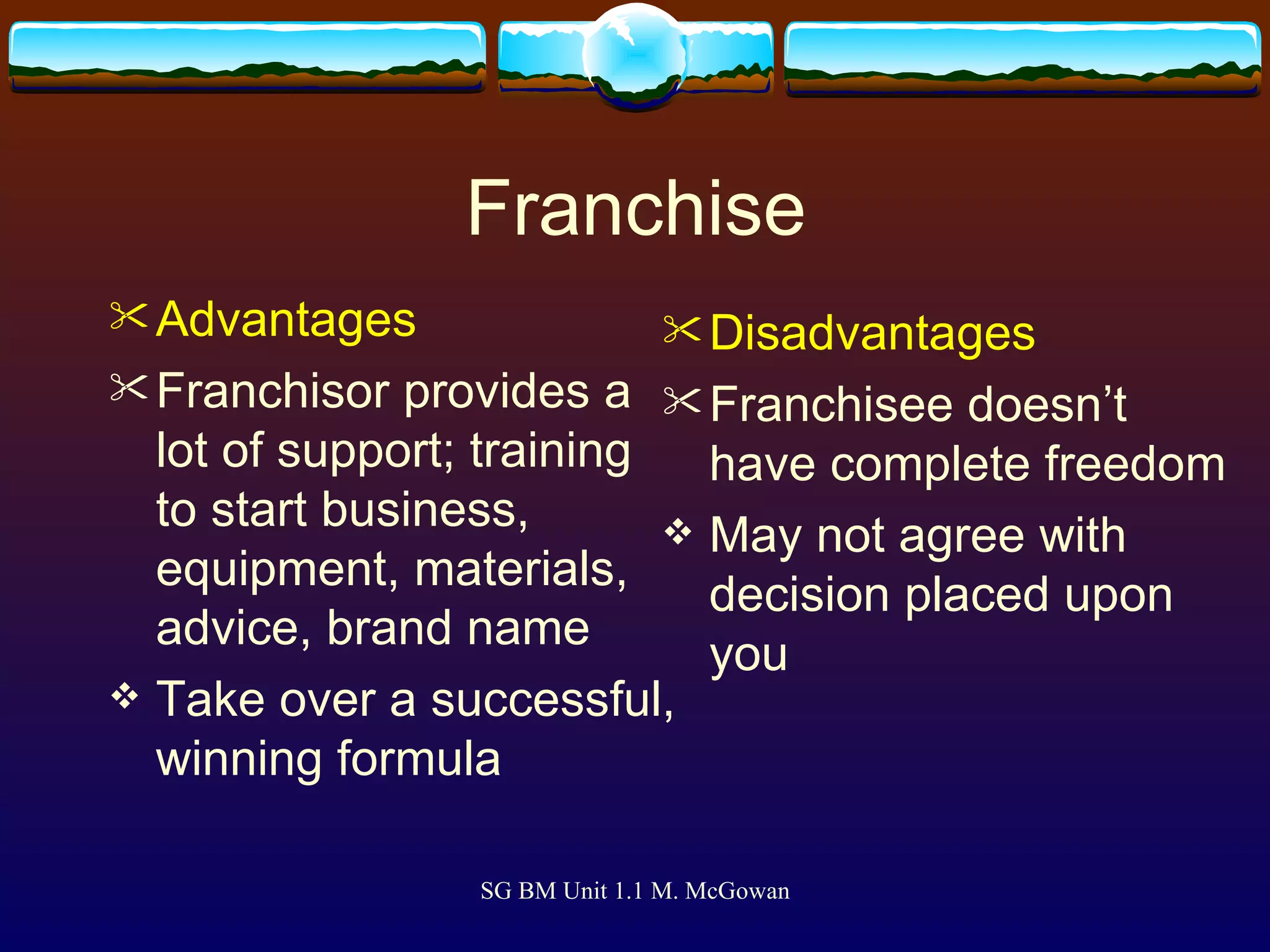 Franchise Advantages Franchisor provides a lot of support; training to start business, equipment, materials, advice, brand name Take over a successful, winning formula   Disadvantages Franchisee doesn’t have complete freedom May not agree with decision placed upon you   