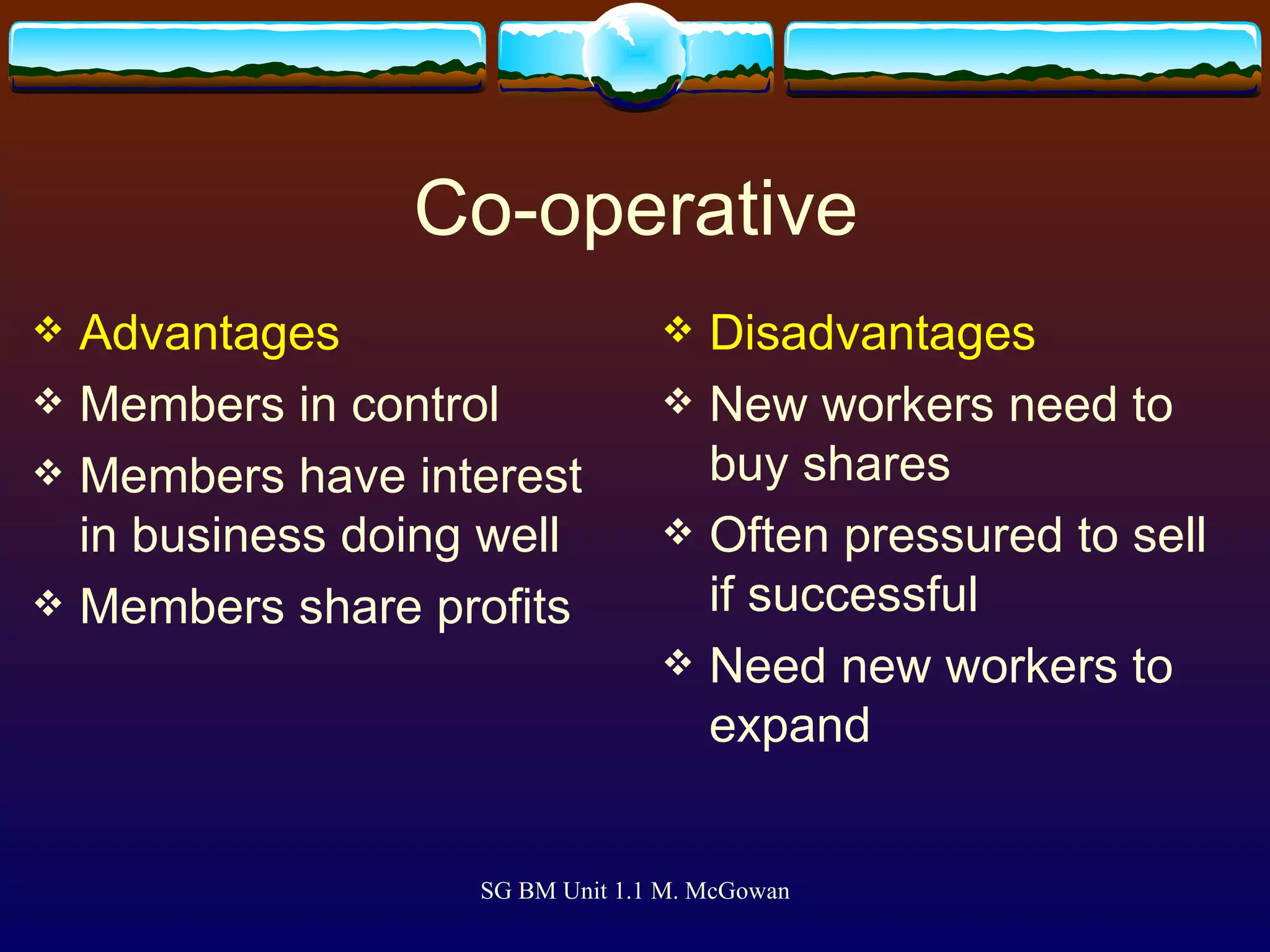 Co-operative Advantages Members in control Members have interest in business doing well Members share profits Disadvantages New workers need to buy shares Often pressured to sell if successful Need new workers to expand 